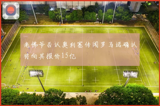 老佛爷否认奥利塞传闻罗马诺确认将向其报价15亿
