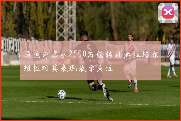 马竞考虑以2500万镑转让加拉格尔维拉对其表现表示关注