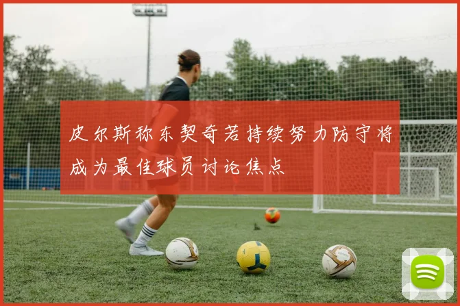 皮尔斯称东契奇若持续努力防守将成为最佳球员讨论焦点