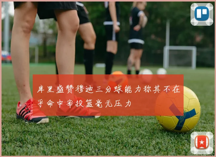 库里盛赞穆迪三分球能力称其不在乎命中率投篮毫无压力