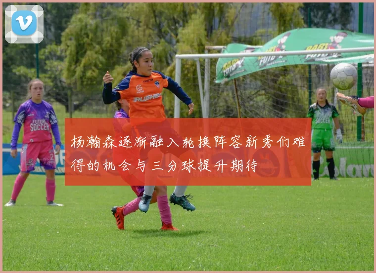 杨瀚森逐渐融入轮换阵容新秀们难得的机会与三分球提升期待