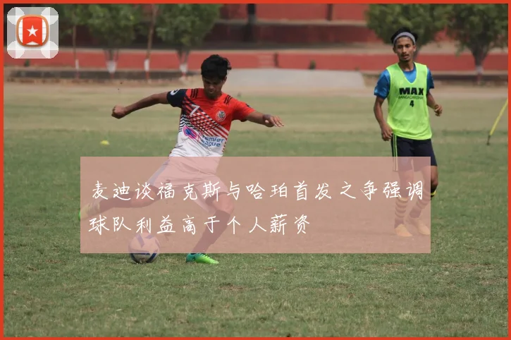 麦迪谈福克斯与哈珀首发之争强调球队利益高于个人薪资