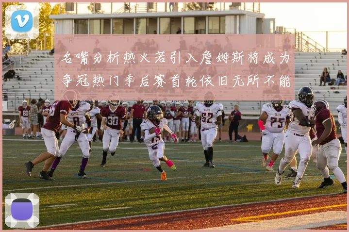 名嘴分析热火若引入詹姆斯将成为争冠热门季后赛首轮依旧无所不能