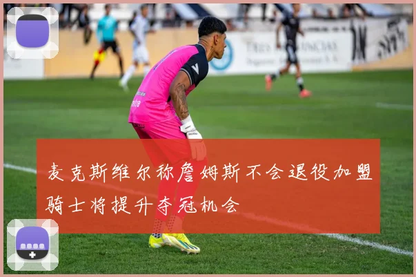 麦克斯维尔称詹姆斯不会退役加盟骑士将提升夺冠机会