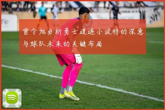 曾令旭分析勇士追逐小波特的深意与球队未来的关键布局