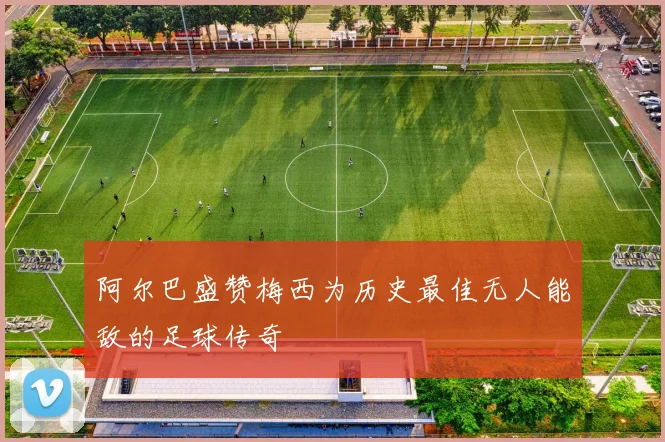 阿尔巴盛赞梅西为历史最佳无人能敌的足球传奇