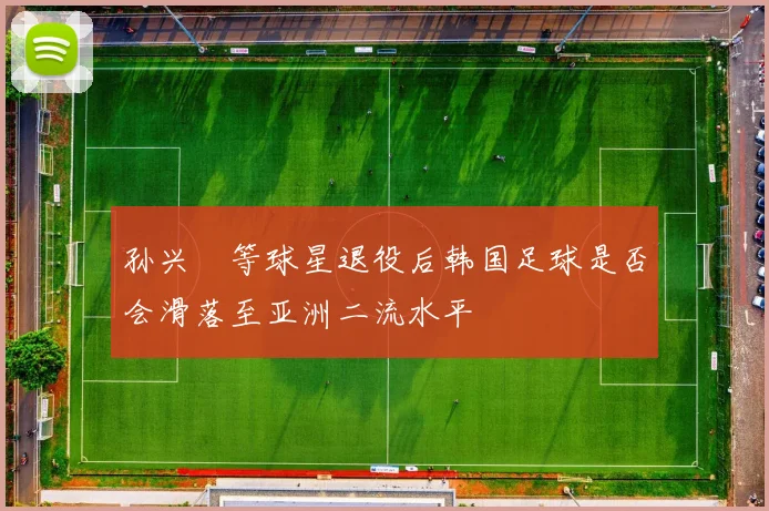孙兴慜等球星退役后韩国足球是否会滑落至亚洲二流水平