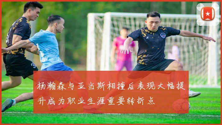 杨瀚森与亚当斯相撞后表现大幅提升成为职业生涯重要转折点