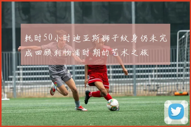 耗时50小时迪亚斯狮子纹身仍未完成回顾利物浦时期的艺术之旅