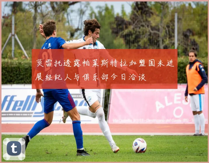 莫雷托透露帕莱斯特拉加盟国米进展经纪人与俱乐部今日洽谈