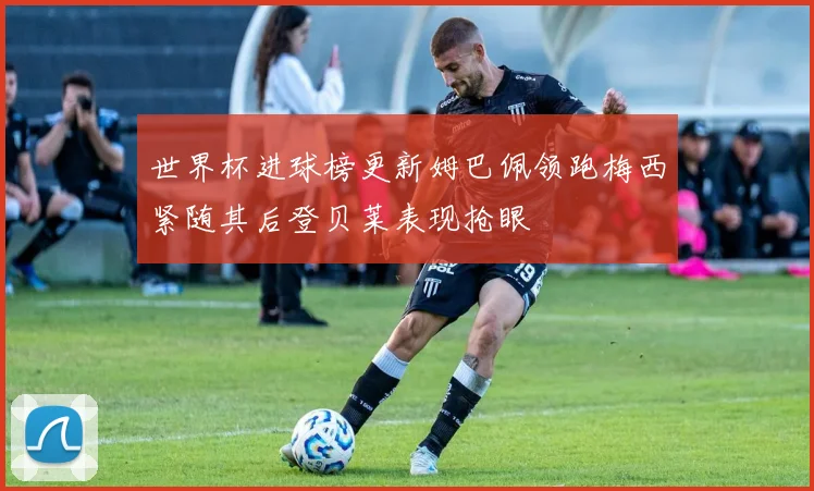 世界杯进球榜更新姆巴佩领跑梅西紧随其后登贝莱表现抢眼