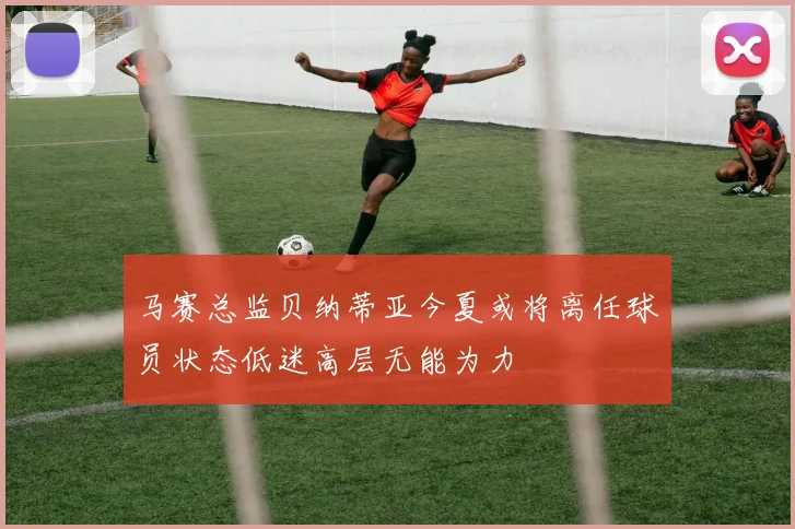 马赛总监贝纳蒂亚今夏或将离任球员状态低迷高层无能为力