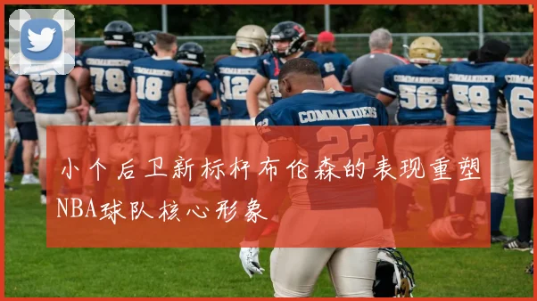 小个后卫新标杆布伦森的表现重塑NBA球队核心形象