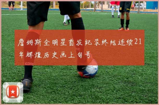 詹姆斯全明星首发纪录终结连续21年辉煌历史画上句号