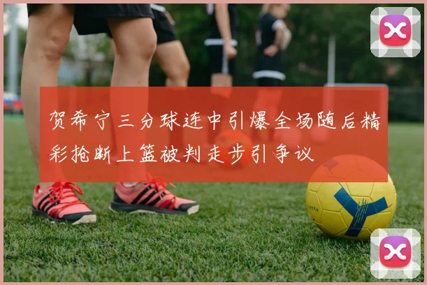 贺希宁三分球连中引爆全场随后精彩抢断上篮被判走步引争议