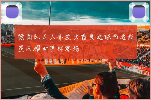德国队五人齐发力首度进球两名新星闪耀世界杯赛场