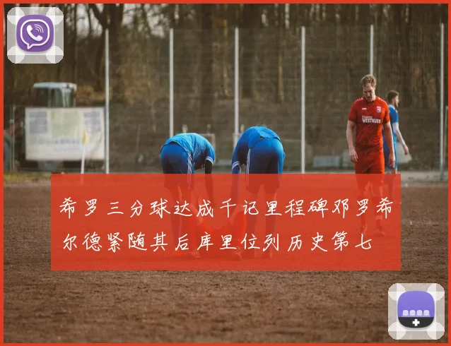 希罗三分球达成千记里程碑邓罗希尔德紧随其后库里位列历史第七