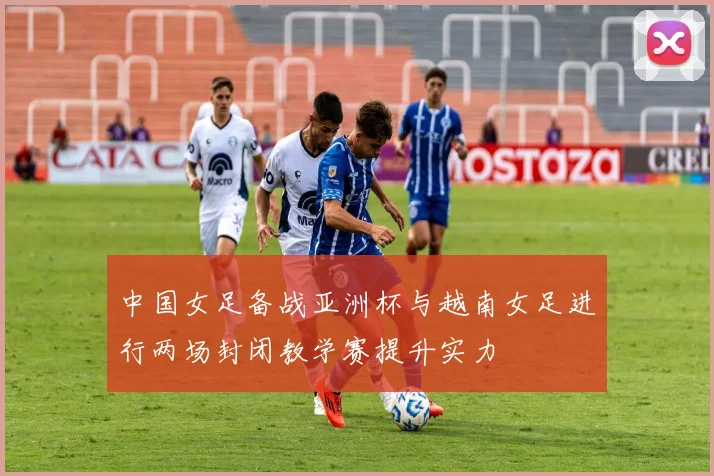 中国女足备战亚洲杯与越南女足进行两场封闭教学赛提升实力