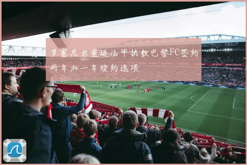罗塞尼尔重返法甲执教巴黎FC签约两年加一年续约选项